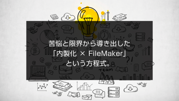 苦悩と限界から導き出した「内製化 ×  FileMaker」という方程式。