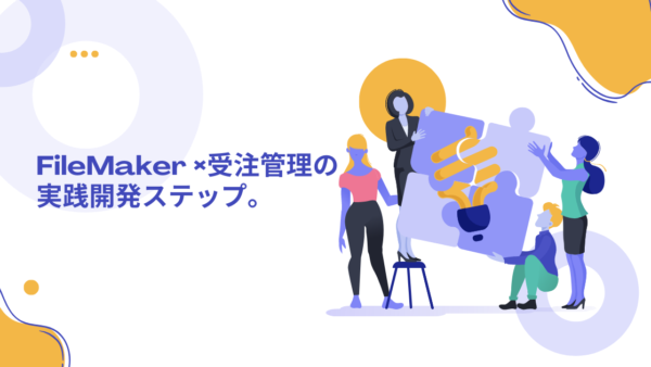 「FileMaker × 受注管理 」の実践開発ステップ。