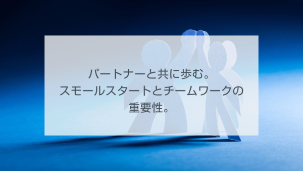 パートナーと共に歩む。スモールスタートとチームワークの重要性。