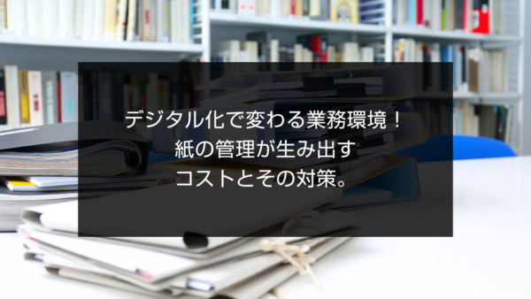 デジタル化で変わる業務環境！紙の管理が生み出すコストとその対策。