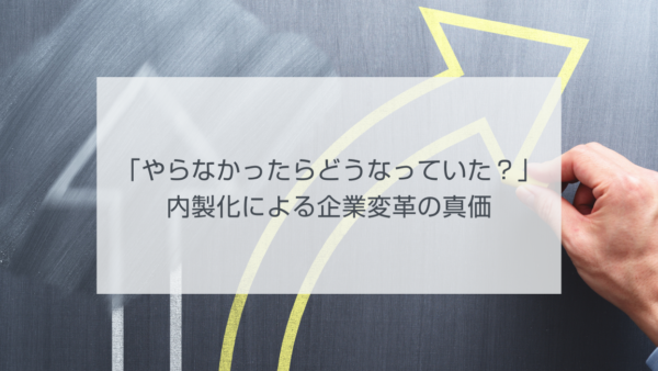 「やらなかったらどうなっていた？」内製化による企業変革の真価